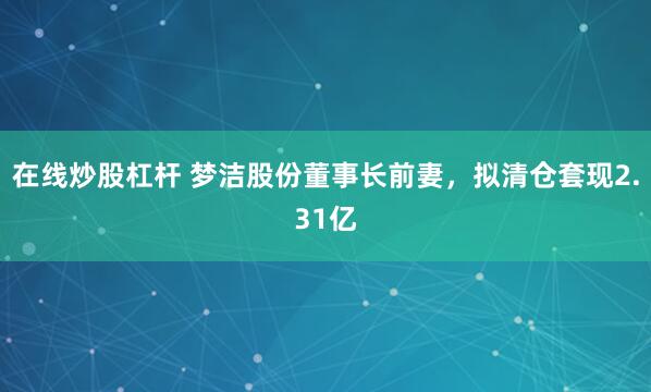 在线炒股杠杆 梦洁股份董事长前妻，拟清仓套现2.31亿