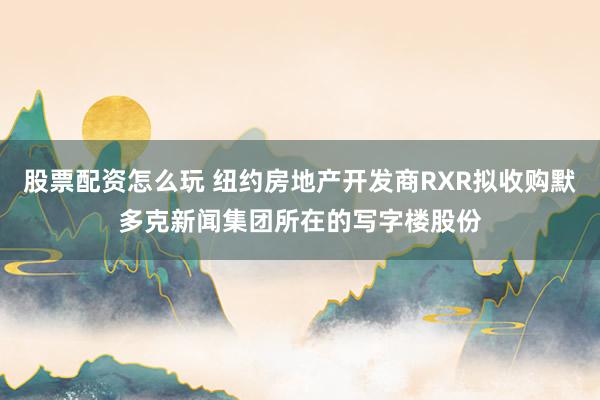 股票配资怎么玩 纽约房地产开发商RXR拟收购默多克新闻集团所在的写字楼股份
