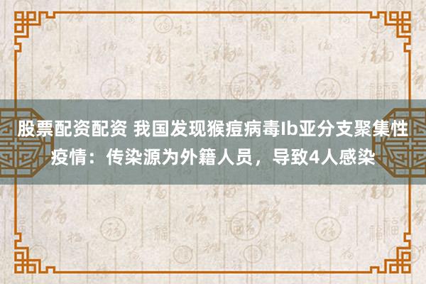 股票配资配资 我国发现猴痘病毒Ib亚分支聚集性疫情：传染源为外籍人员，导致4人感染