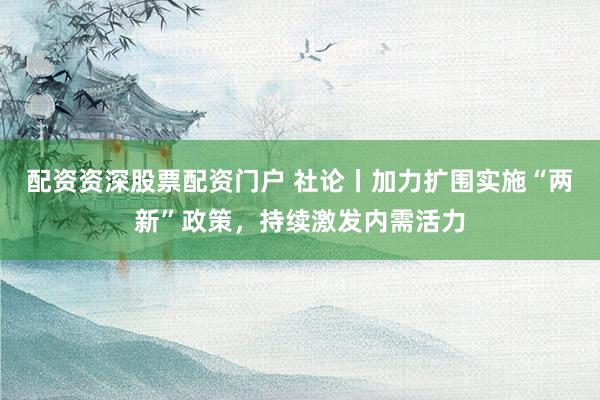 配资资深股票配资门户 社论丨加力扩围实施“两新”政策，持续激发内需活力