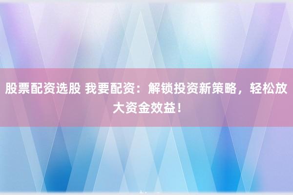 股票配资选股 我要配资：解锁投资新策略，轻松放大资金效益！