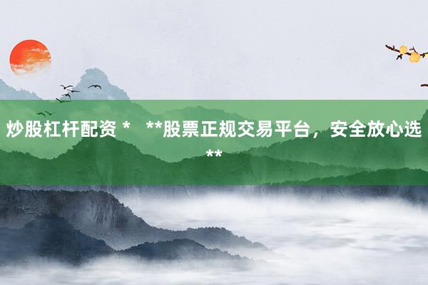 炒股杠杆配资 *   **股票正规交易平台，安全放心选**