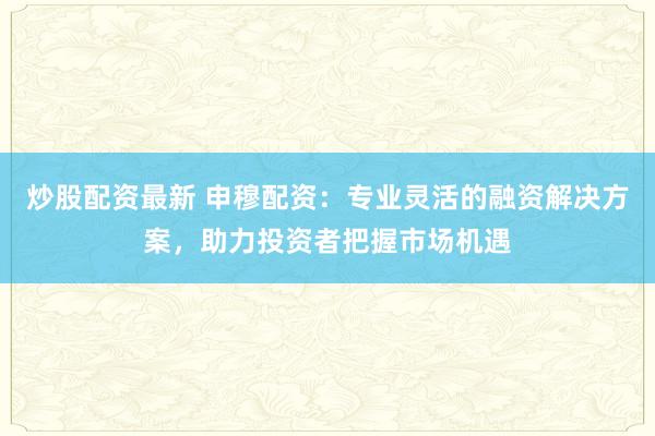炒股配资最新 申穆配资：专业灵活的融资解决方案，助力投资者把握市场机遇