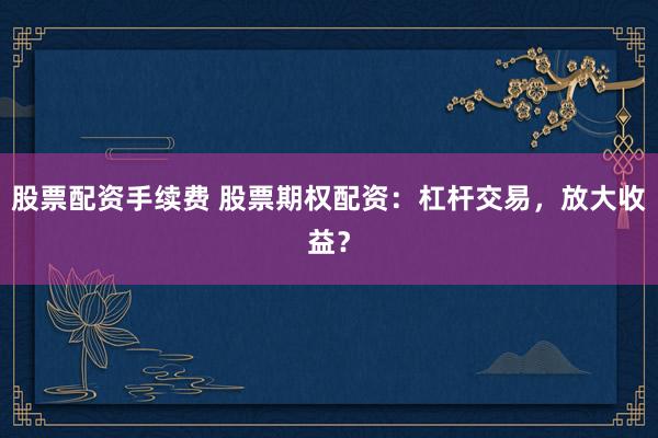 股票配资手续费 股票期权配资：杠杆交易，放大收益？
