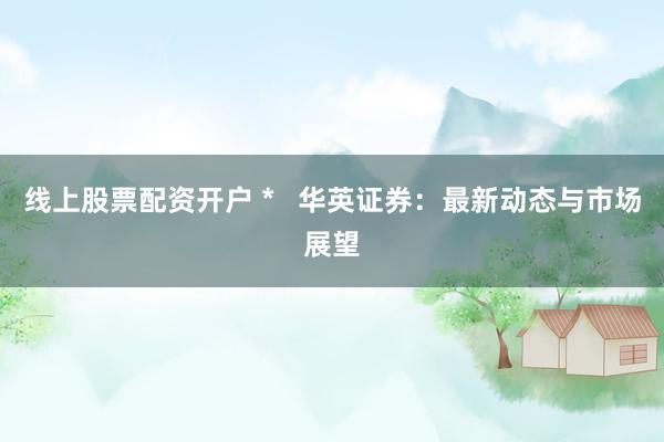 线上股票配资开户 *   华英证券：最新动态与市场展望