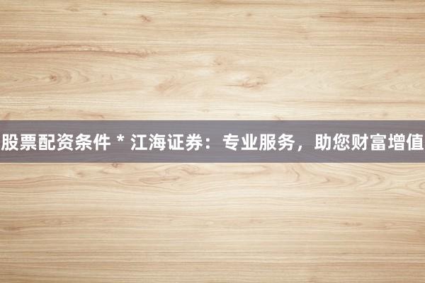 股票配资条件 * 江海证券：专业服务，助您财富增值