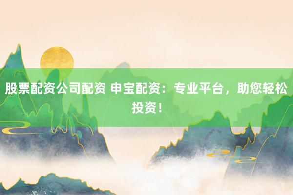 股票配资公司配资 申宝配资：专业平台，助您轻松投资！