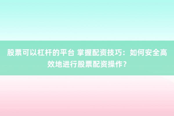 股票可以杠杆的平台 掌握配资技巧：如何安全高效地进行股票配资操作？