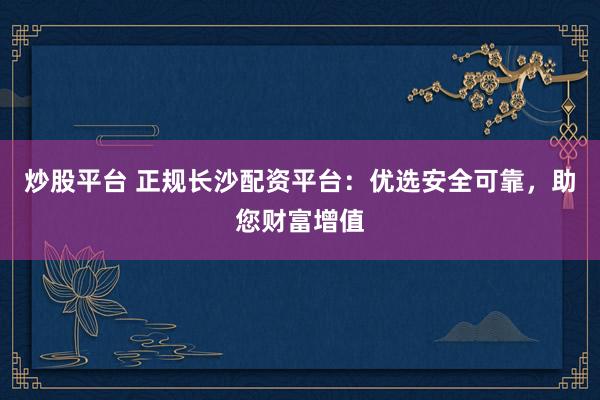 炒股平台 正规长沙配资平台：优选安全可靠，助您财富增值