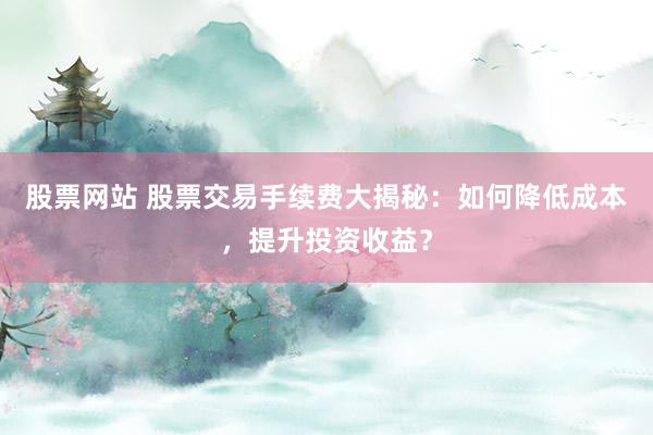 股票网站 股票交易手续费大揭秘：如何降低成本，提升投资收益？