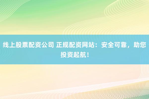 线上股票配资公司 正规配资网站：安全可靠，助您投资起航！