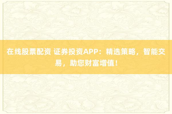 在线股票配资 证券投资APP：精选策略，智能交易，助您财富增值！