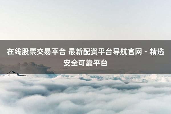 在线股票交易平台 最新配资平台导航官网 - 精选安全可靠平台