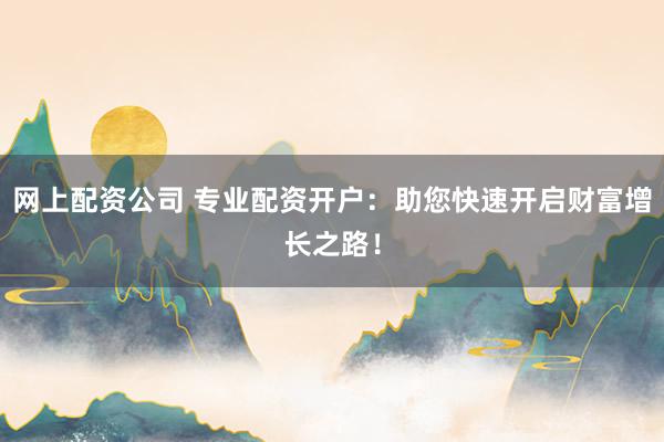 网上配资公司 专业配资开户：助您快速开启财富增长之路！