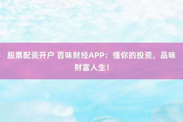 股票配资开户 百味财经APP：懂你的投资，品味财富人生！