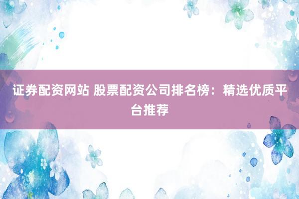 证券配资网站 股票配资公司排名榜：精选优质平台推荐