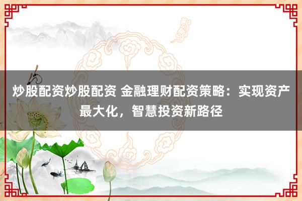 炒股配资炒股配资 金融理财配资策略：实现资产最大化，智慧投资新路径