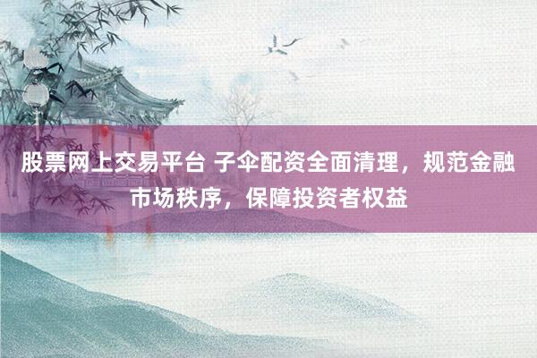 股票网上交易平台 子伞配资全面清理，规范金融市场秩序，保障投资者权益