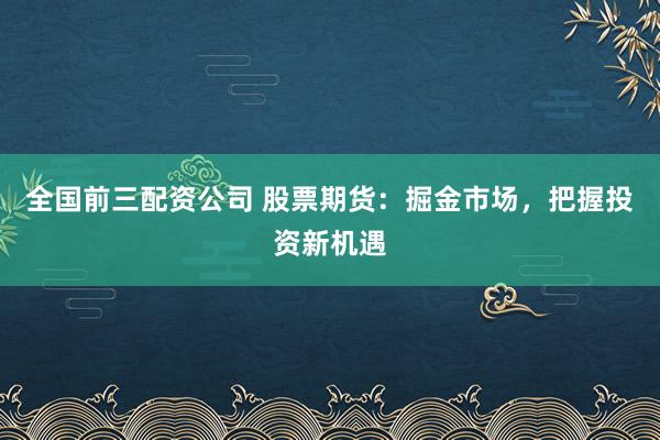 全国前三配资公司 股票期货：掘金市场，把握投资新机遇