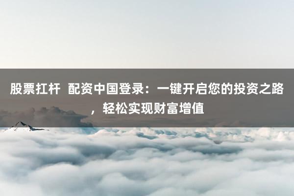 股票扛杆  配资中国登录：一键开启您的投资之路，轻松实现财富增值