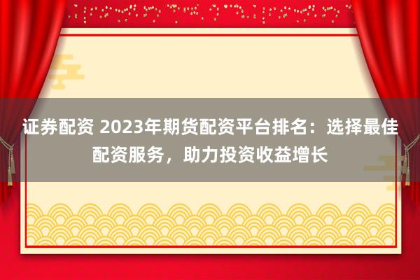证券配资 2023年期货配资平台排名：选择最佳配资服务，助力投资收益增长
