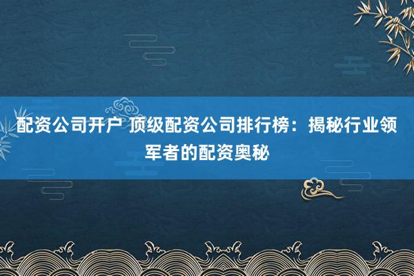 配资公司开户 顶级配资公司排行榜：揭秘行业领军者的配资奥秘