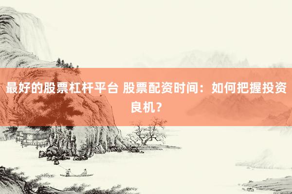 最好的股票杠杆平台 股票配资时间：如何把握投资良机？