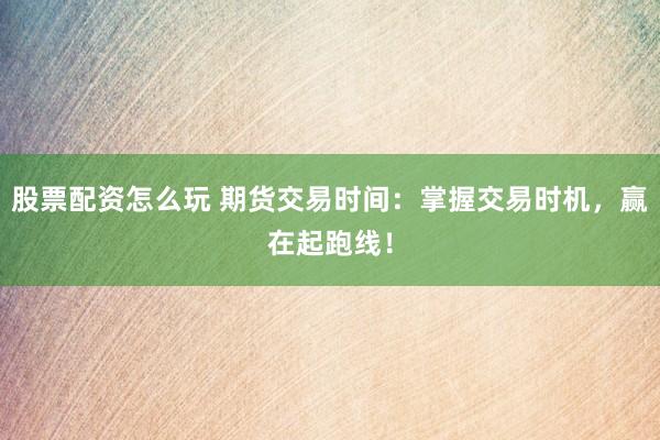 股票配资怎么玩 期货交易时间：掌握交易时机，赢在起跑线！