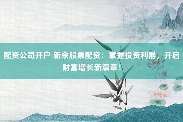 配资公司开户 新余股票配资：掌握投资利器，开启财富增长新篇章！
