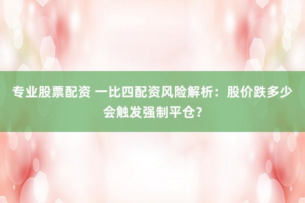 专业股票配资 一比四配资风险解析：股价跌多少会触发强制平仓？