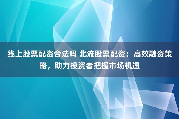 线上股票配资合法吗 北流股票配资：高效融资策略，助力投资者把握市场机遇