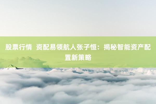 股票行情  资配易领航人张子恒：揭秘智能资产配置新策略