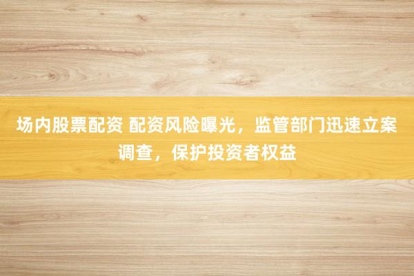 场内股票配资 配资风险曝光，监管部门迅速立案调查，保护投资者权益