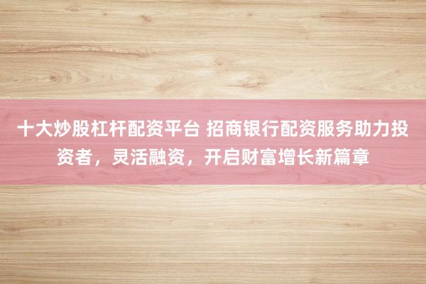 十大炒股杠杆配资平台 招商银行配资服务助力投资者，灵活融资，开启财富增长新篇章