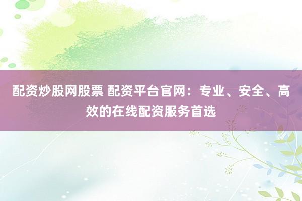 配资炒股网股票 配资平台官网：专业、安全、高效的在线配资服务首选