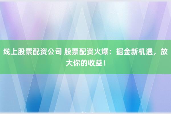 线上股票配资公司 股票配资火爆：掘金新机遇，放大你的收益！