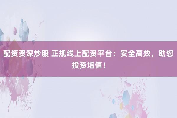 配资资深炒股 正规线上配资平台：安全高效，助您投资增值！