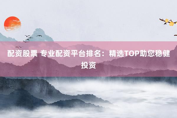 配资股票 专业配资平台排名：精选TOP助您稳健投资