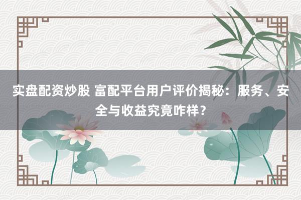 实盘配资炒股 富配平台用户评价揭秘：服务、安全与收益究竟咋样？