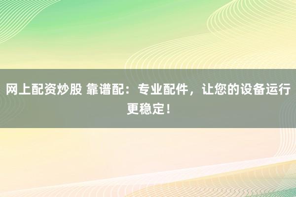 网上配资炒股 靠谱配：专业配件，让您的设备运行更稳定！