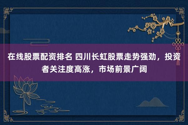 在线股票配资排名 四川长虹股票走势强劲，投资者关注度高涨，市场前景广阔