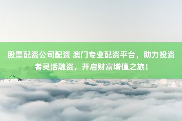 股票配资公司配资 澳门专业配资平台，助力投资者灵活融资，开启财富增值之旅！