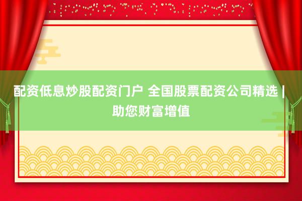 配资低息炒股配资门户 全国股票配资公司精选 | 助您财富增值