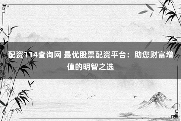 配资114查询网 最优股票配资平台：助您财富增值的明智之选
