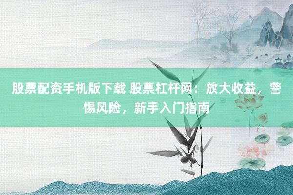 股票配资手机版下载 股票杠杆网：放大收益，警惕风险，新手入门指南