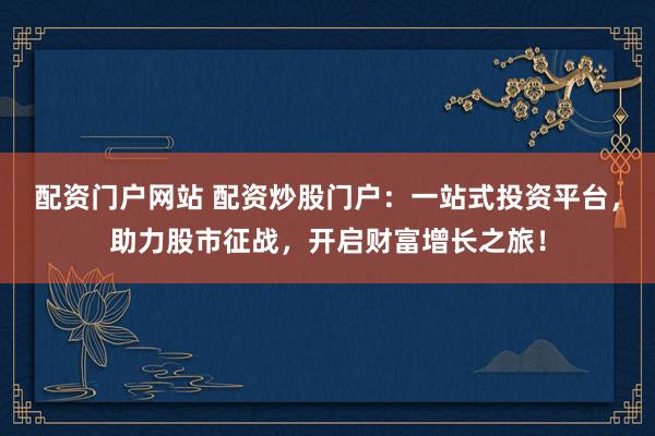配资门户网站 配资炒股门户：一站式投资平台，助力股市征战，开启财富增长之旅！