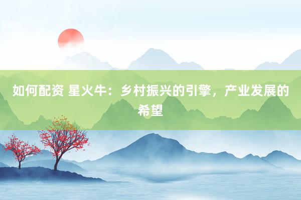 如何配资 星火牛：乡村振兴的引擎，产业发展的希望