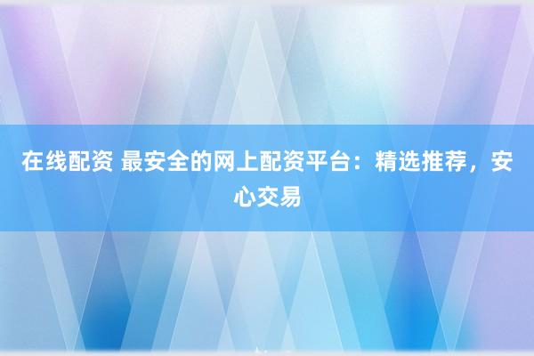 在线配资 最安全的网上配资平台：精选推荐，安心交易