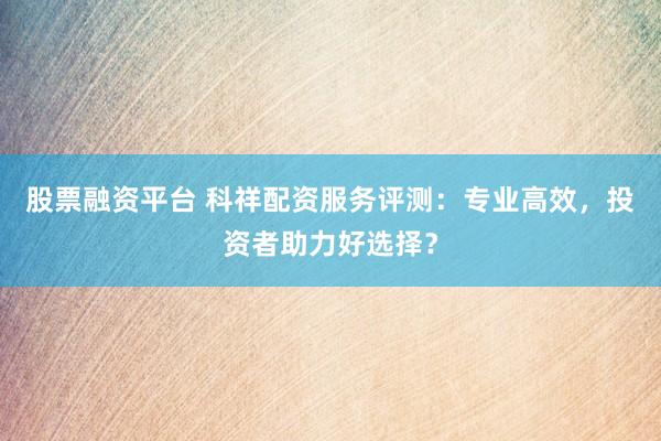 股票融资平台 科祥配资服务评测：专业高效，投资者助力好选择？