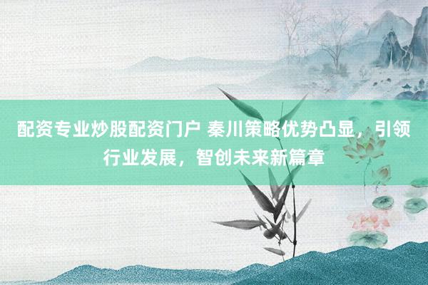 配资专业炒股配资门户 秦川策略优势凸显，引领行业发展，智创未来新篇章